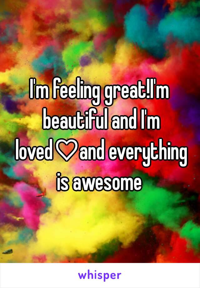 I'm feeling great!I'm beautiful and I'm loved♡and everything is awesome 