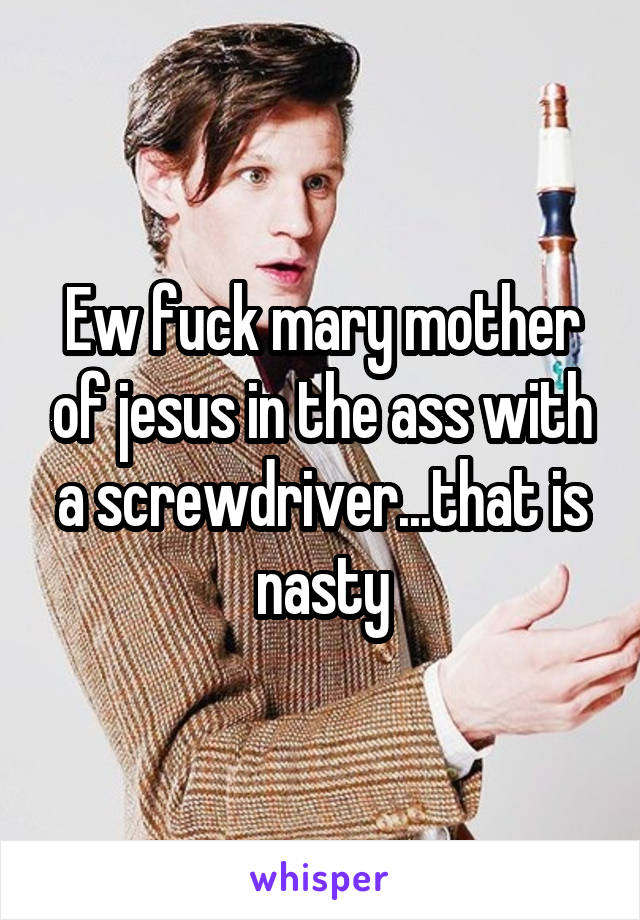 Ew fuck mary mother of jesus in the ass with a screwdriver...that is nasty