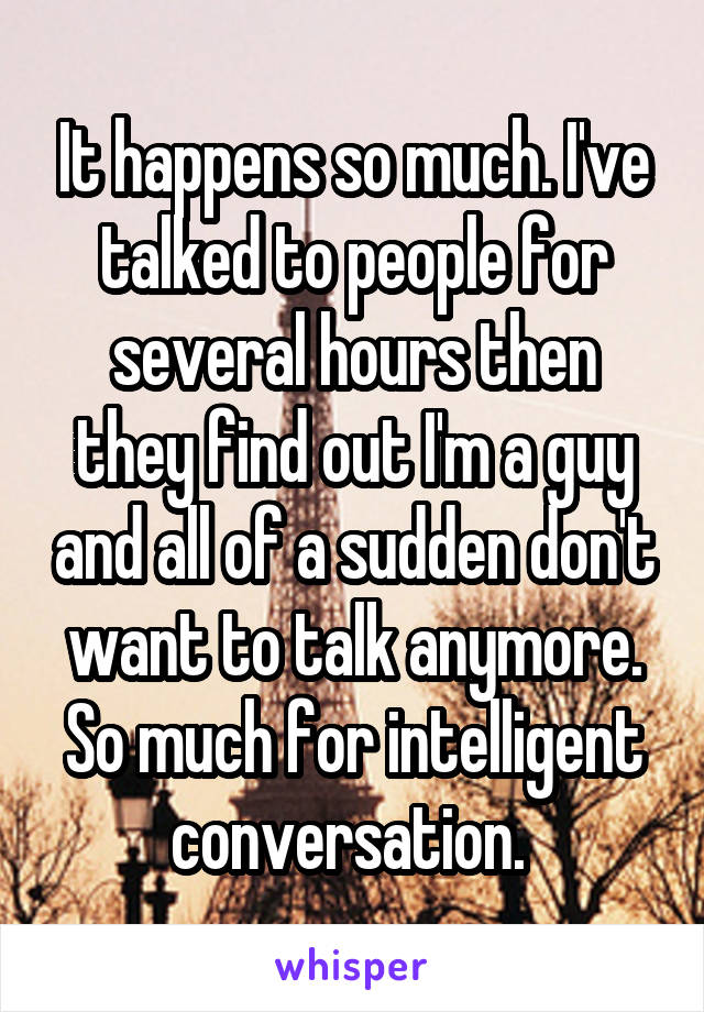 It happens so much. I've talked to people for several hours then they find out I'm a guy and all of a sudden don't want to talk anymore. So much for intelligent conversation. 