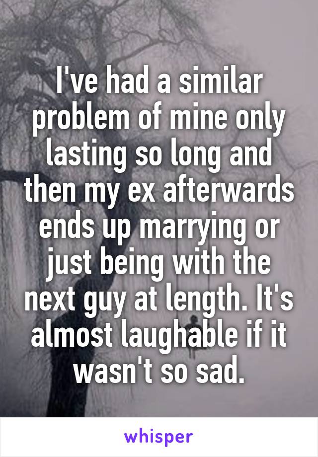 I've had a similar problem of mine only lasting so long and then my ex afterwards ends up marrying or just being with the next guy at length. It's almost laughable if it wasn't so sad.