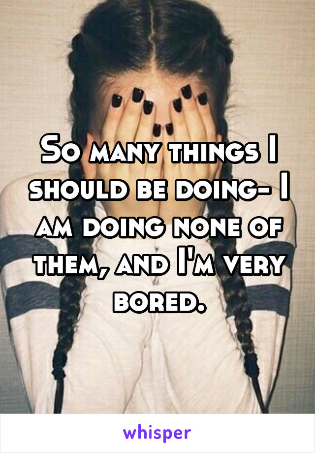 So many things I should be doing- I am doing none of them, and I'm very bored.
