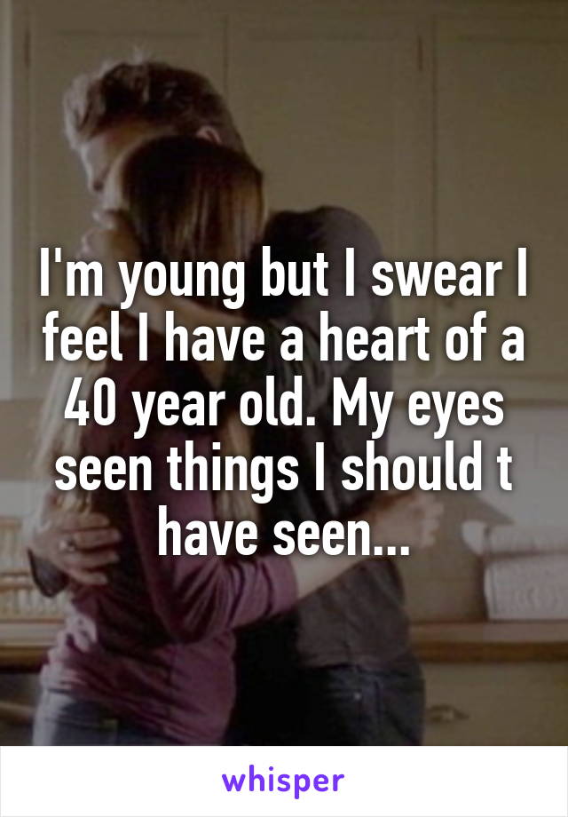 I'm young but I swear I feel I have a heart of a 40 year old. My eyes seen things I should t have seen...
