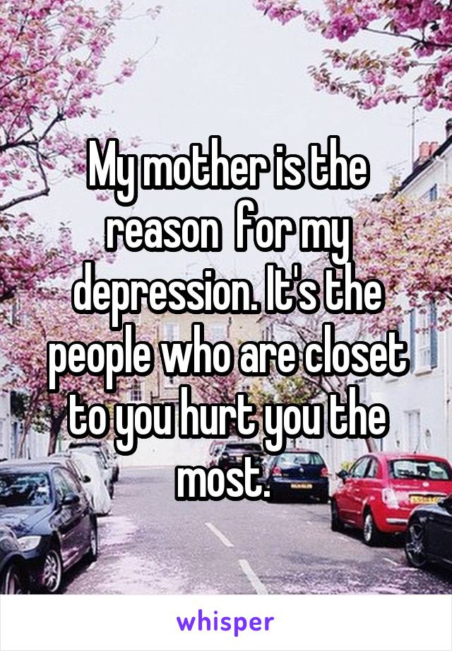 My mother is the reason  for my depression. It's the people who are closet to you hurt you the most. 