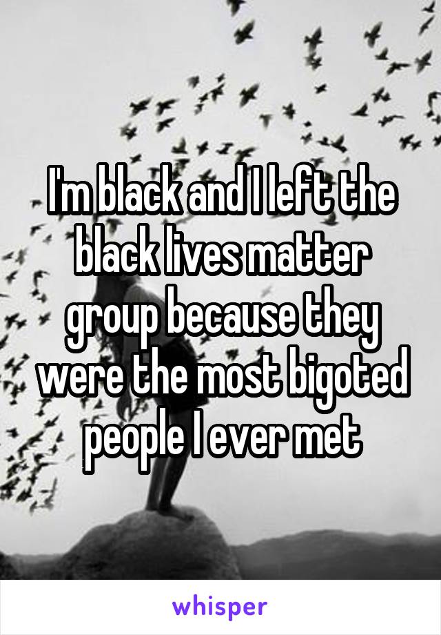 I'm black and I left the black lives matter group because they were the most bigoted people I ever met