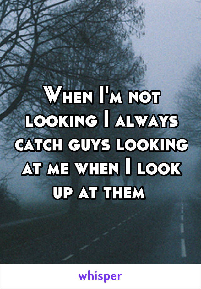 When I'm not looking I always catch guys looking at me when I look up at them 