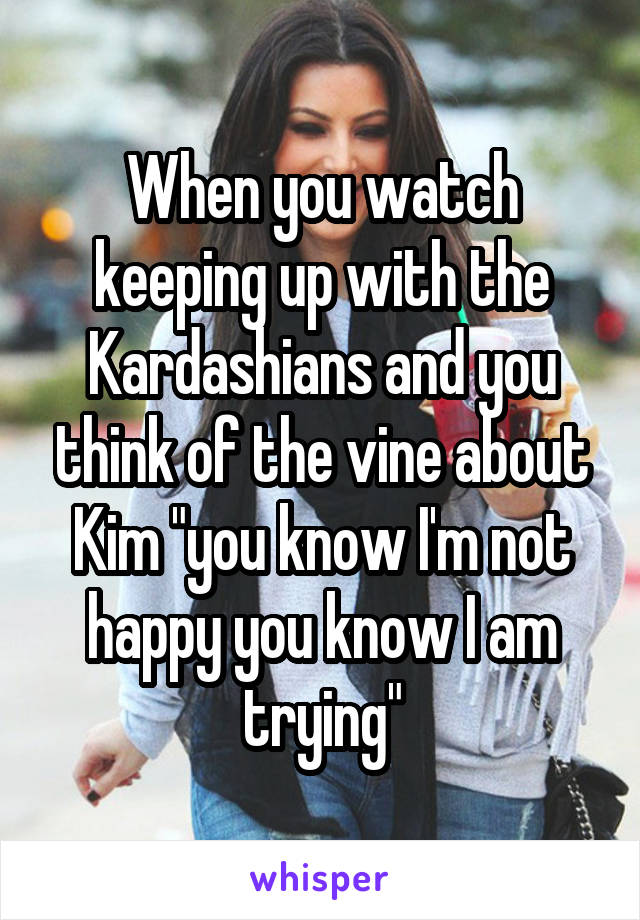 When you watch keeping up with the Kardashians and you think of the vine about Kim "you know I'm not happy you know I am trying"