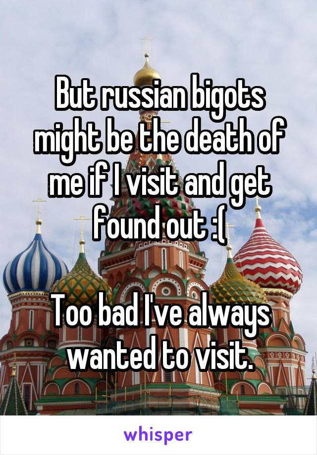 But russian bigots might be the death of me if I visit and get found out :(

Too bad I've always wanted to visit.