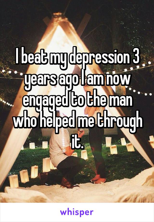 I beat my depression 3 years ago I am now engaged to the man who helped me through it.
