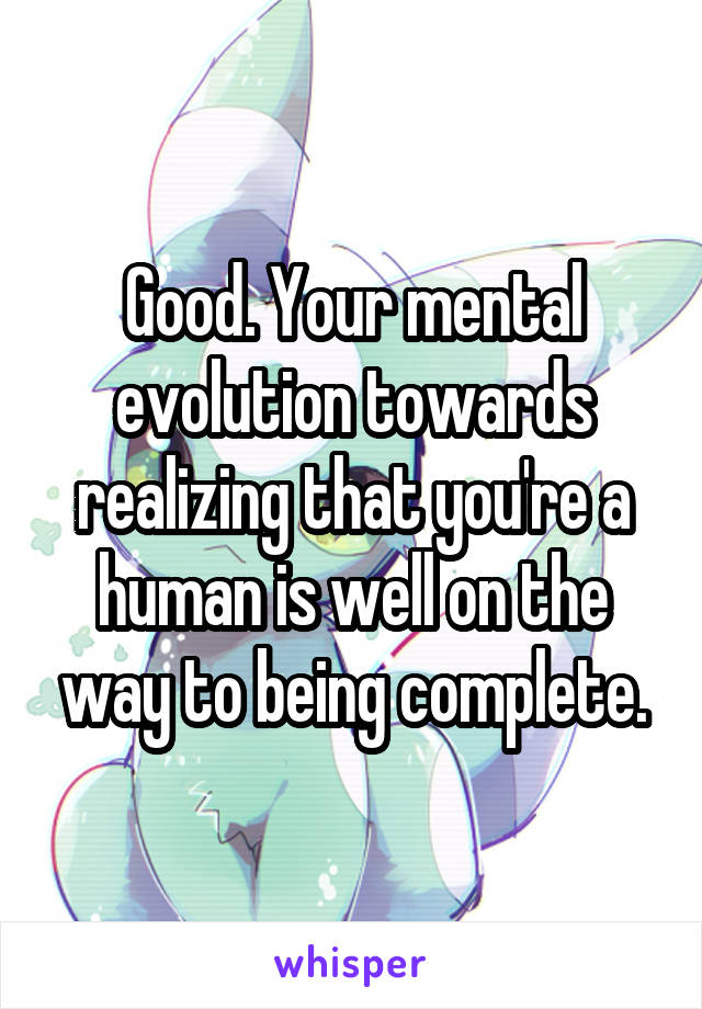 Good. Your mental evolution towards realizing that you're a human is well on the way to being complete.