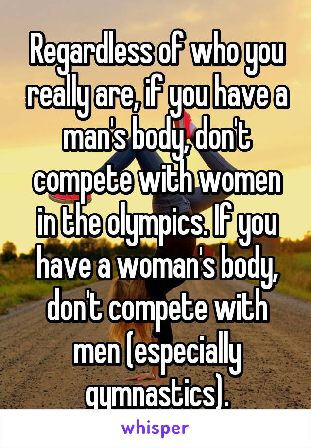 Regardless of who you really are, if you have a man's body, don't compete with women in the olympics. If you have a woman's body, don't compete with men (especially gymnastics).