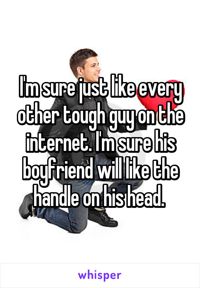 I'm sure just like every other tough guy on the internet. I'm sure his boyfriend will like the handle on his head. 