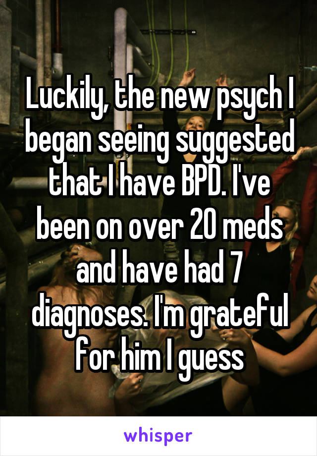 Luckily, the new psych I began seeing suggested that I have BPD. I've been on over 20 meds and have had 7 diagnoses. I'm grateful for him I guess