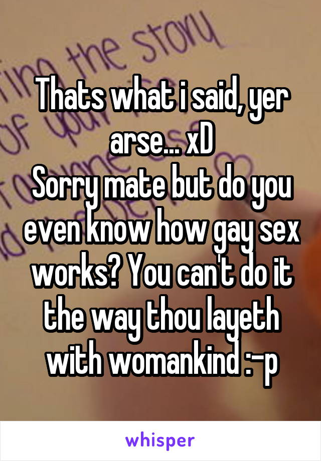 Thats what i said, yer arse... xD
Sorry mate but do you even know how gay sex works? You can't do it the way thou layeth with womankind :-p