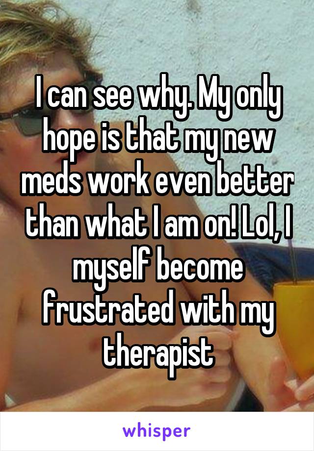 I can see why. My only hope is that my new meds work even better than what I am on! Lol, I myself become frustrated with my therapist