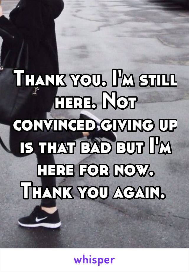 Thank you. I'm still here. Not convinced giving up is that bad but I'm here for now. Thank you again. 