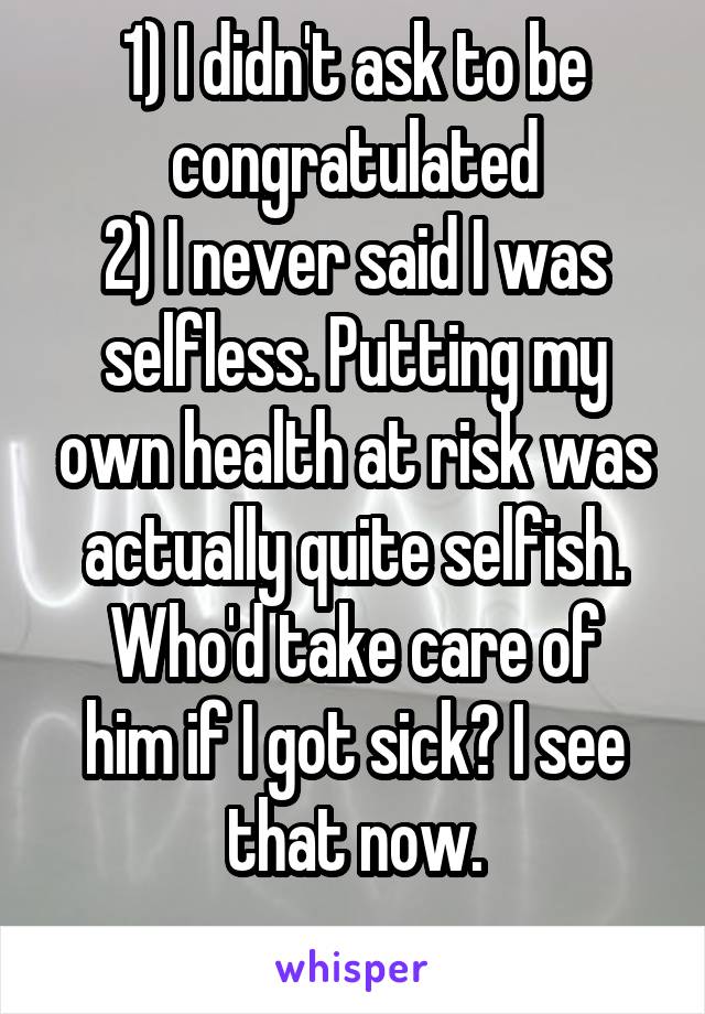 1) I didn't ask to be congratulated
2) I never said I was selfless. Putting my own health at risk was actually quite selfish.
Who'd take care of him if I got sick? I see that now.
