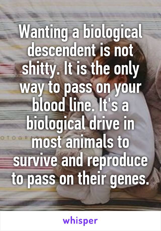 Wanting a biological descendent is not shitty. It is the only way to pass on your blood line. It's a biological drive in most animals to survive and reproduce to pass on their genes.    