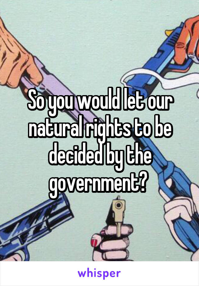 So you would let our natural rights to be decided by the government? 