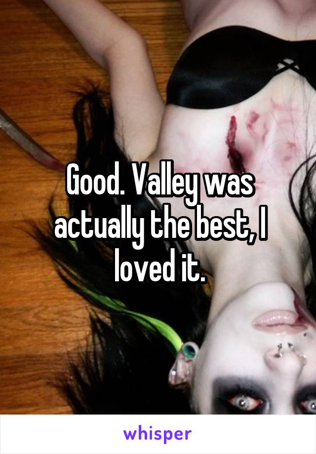 Good. Valley was actually the best, I loved it.