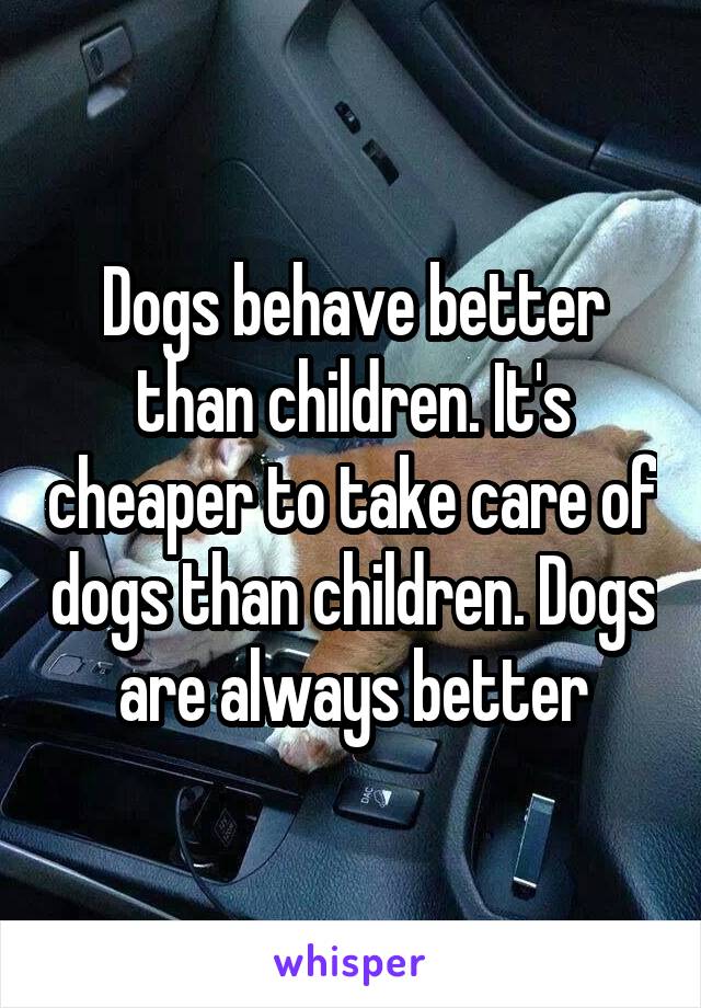 Dogs behave better than children. It's cheaper to take care of dogs than children. Dogs are always better