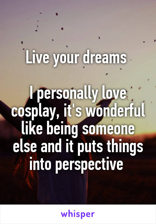 Live your dreams 

I personally love cosplay, it's wonderful like being someone else and it puts things into perspective 