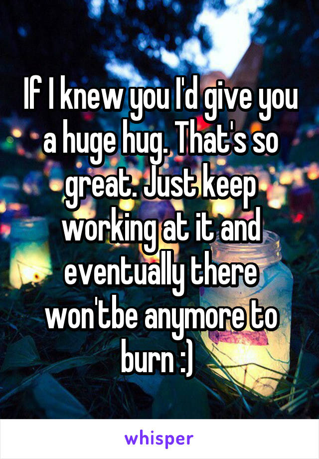 If I knew you I'd give you a huge hug. That's so great. Just keep working at it and eventually there won'tbe anymore to burn :) 