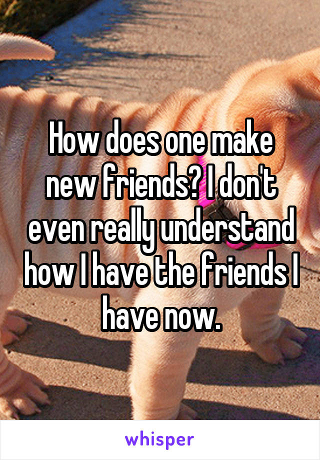 How does one make new friends? I don't even really understand how I have the friends I have now.