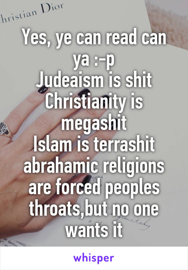 Yes, ye can read can ya :-p
Judeaism is shit
Christianity is megashit
Islam is terrashit
abrahamic religions are forced peoples throats,but no one wants it