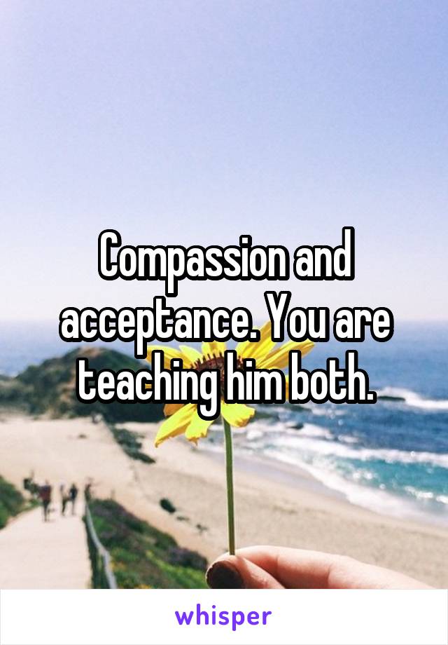 Compassion and acceptance. You are teaching him both.