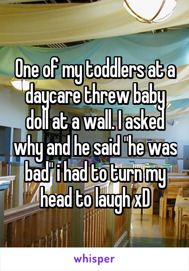 One of my toddlers at a daycare threw baby doll at a wall. I asked why and he said "he was bad" i had to turn my head to laugh xD