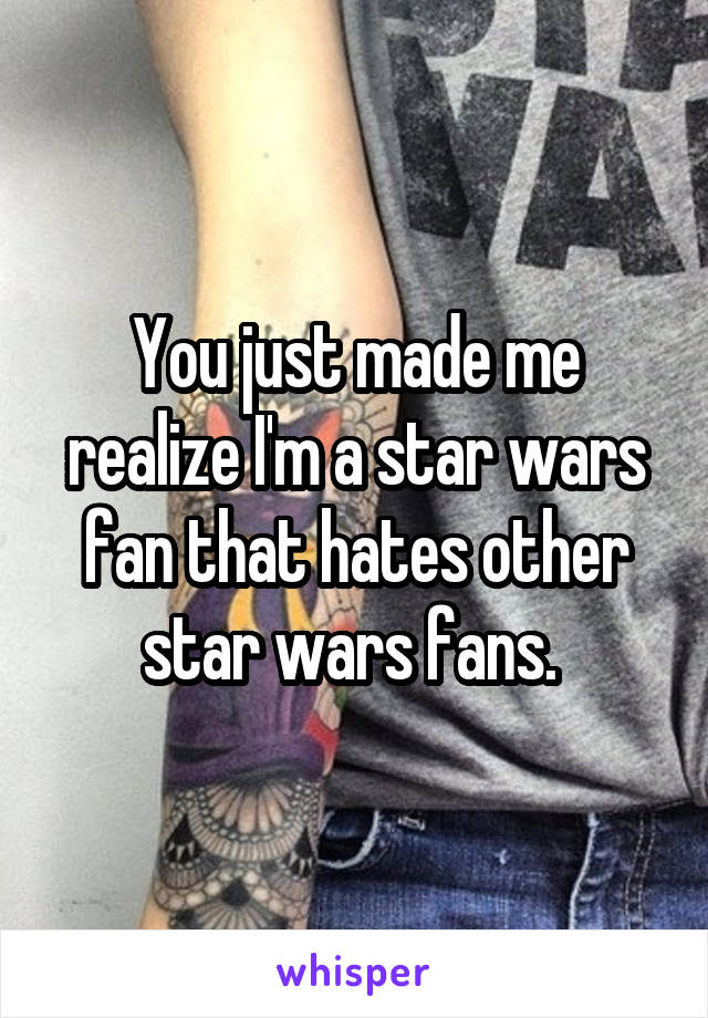 You just made me realize I'm a star wars fan that hates other star wars fans. 
