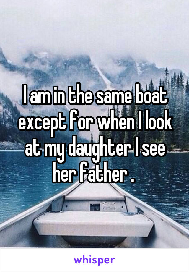 I am in the same boat except for when I look at my daughter I see her father . 