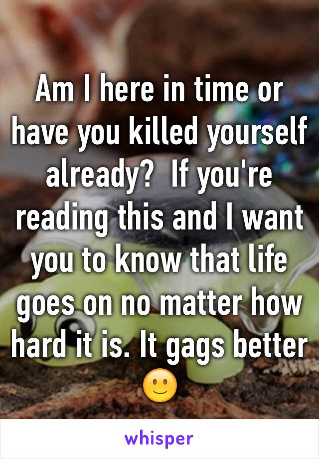 Am I here in time or have you killed yourself already?  If you're reading this and I want you to know that life goes on no matter how hard it is. It gags better 🙂