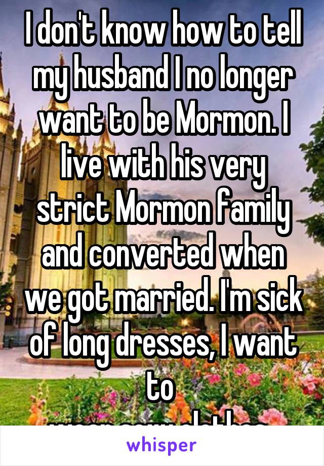 I don't know how to tell my husband I no longer want to be Mormon. I live with his very strict Mormon family and converted when we got married. I'm sick of long dresses, I want to 
wear sexy clothes. 