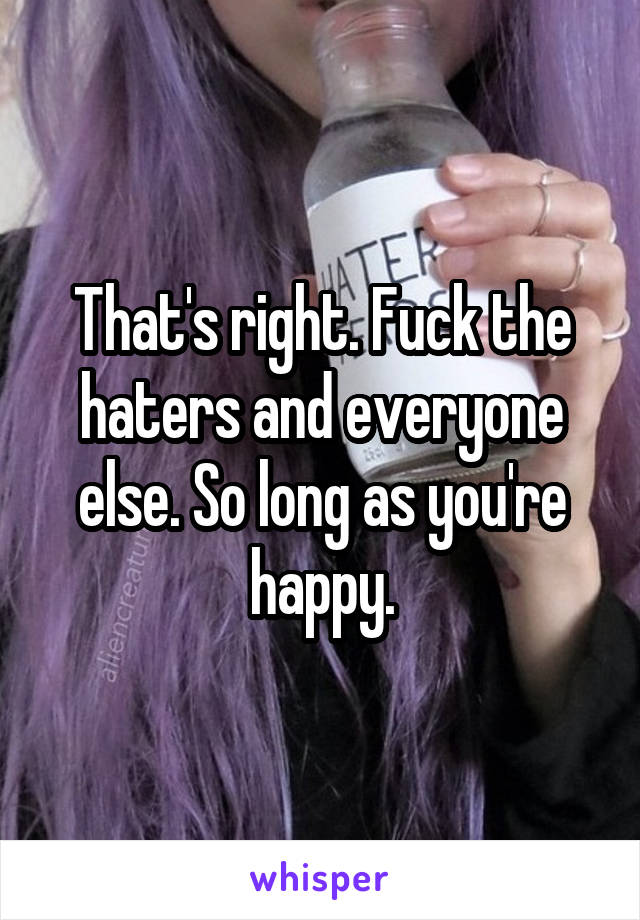 That's right. Fuck the haters and everyone else. So long as you're happy.