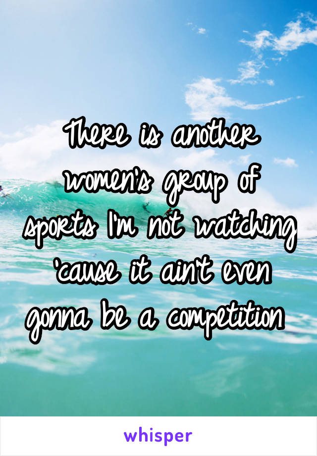 There is another women's group of sports I'm not watching 'cause it ain't even gonna be a competition 