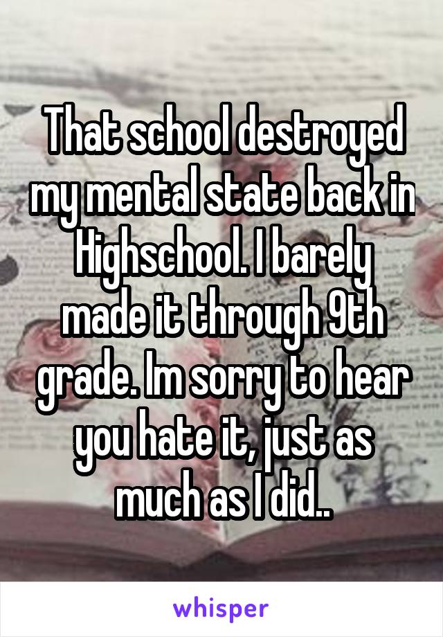 That school destroyed my mental state back in Highschool. I barely made it through 9th grade. Im sorry to hear you hate it, just as much as I did..