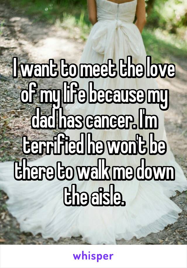 I want to meet the love of my life because my dad has cancer. I'm terrified he won't be there to walk me down the aisle.