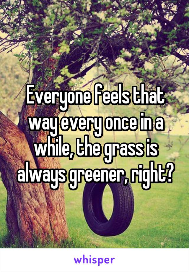 Everyone feels that way every once in a while, the grass is always greener, right?