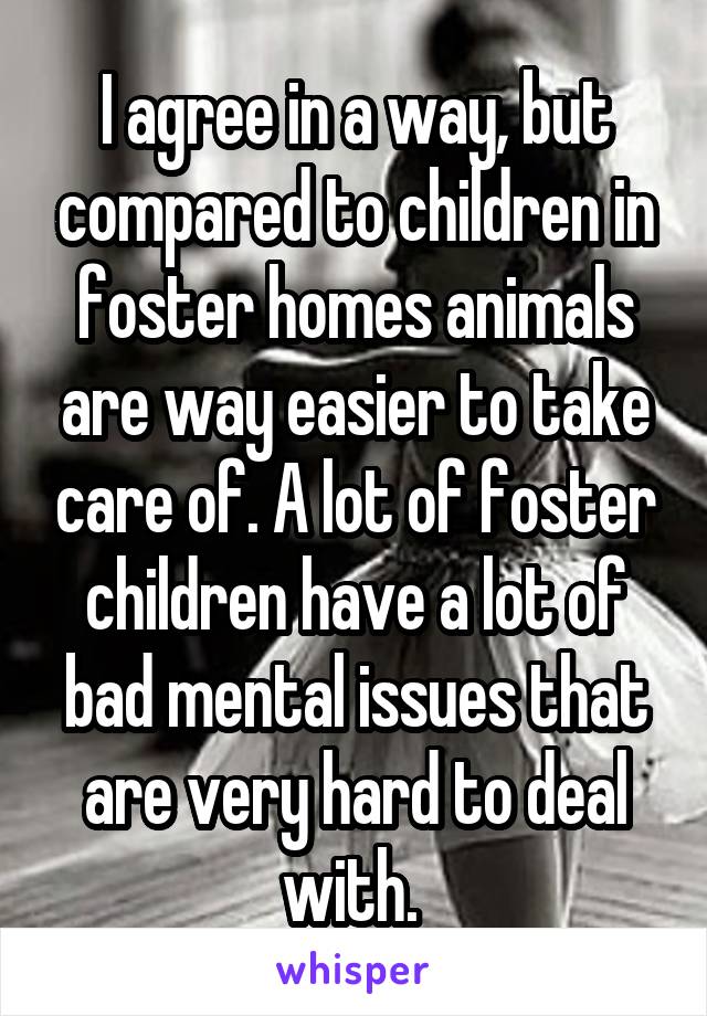 I agree in a way, but compared to children in foster homes animals are way easier to take care of. A lot of foster children have a lot of bad mental issues that are very hard to deal with. 