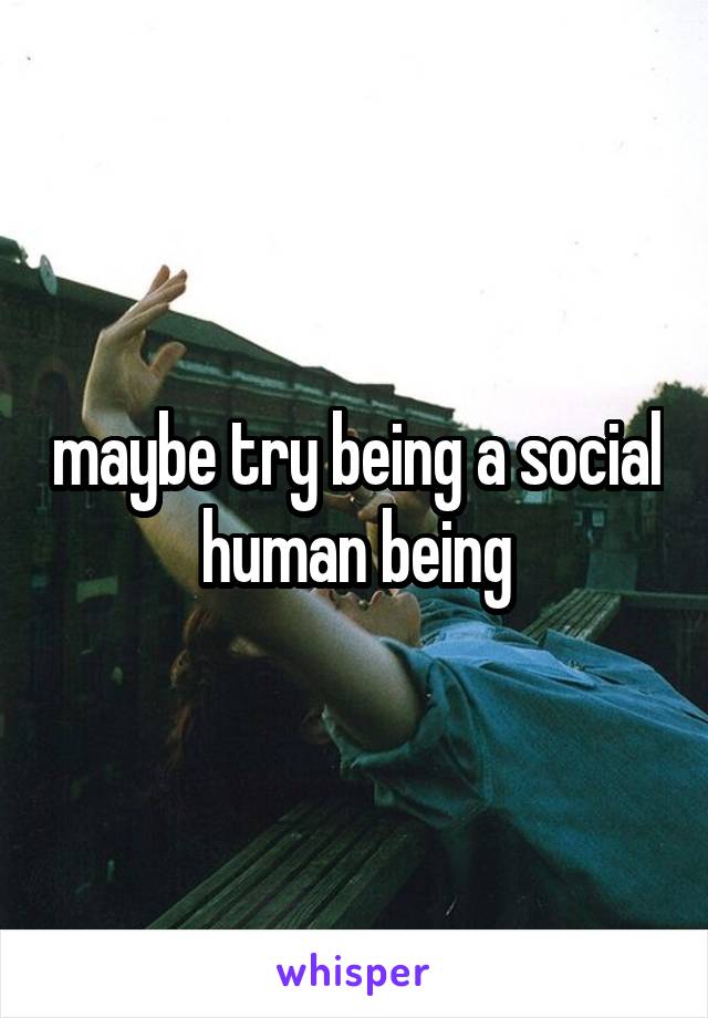 maybe try being a social human being