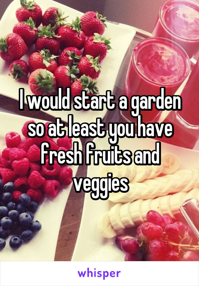 I would start a garden so at least you have fresh fruits and veggies