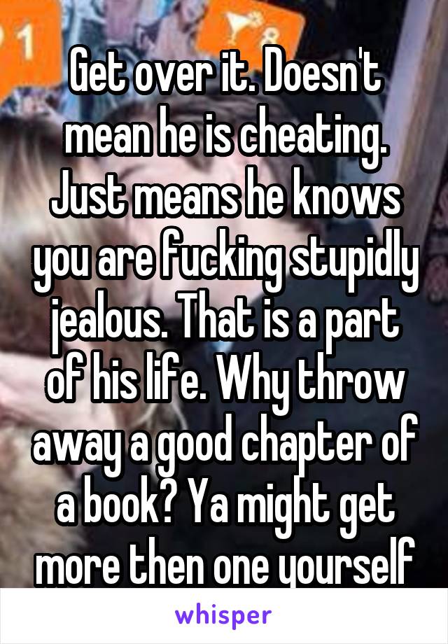 Get over it. Doesn't mean he is cheating. Just means he knows you are fucking stupidly jealous. That is a part of his life. Why throw away a good chapter of a book? Ya might get more then one yourself