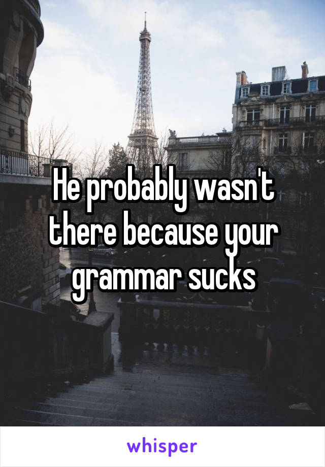 He probably wasn't there because your grammar sucks