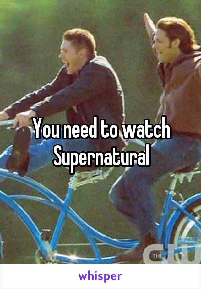 You need to watch Supernatural