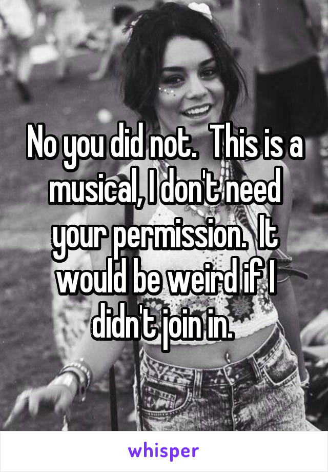 No you did not.  This is a musical, I don't need your permission.  It would be weird if I didn't join in. 