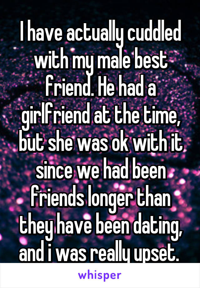 I have actually cuddled with my male best friend. He had a girlfriend at the time, but she was ok with it since we had been friends longer than they have been dating, and i was really upset. 