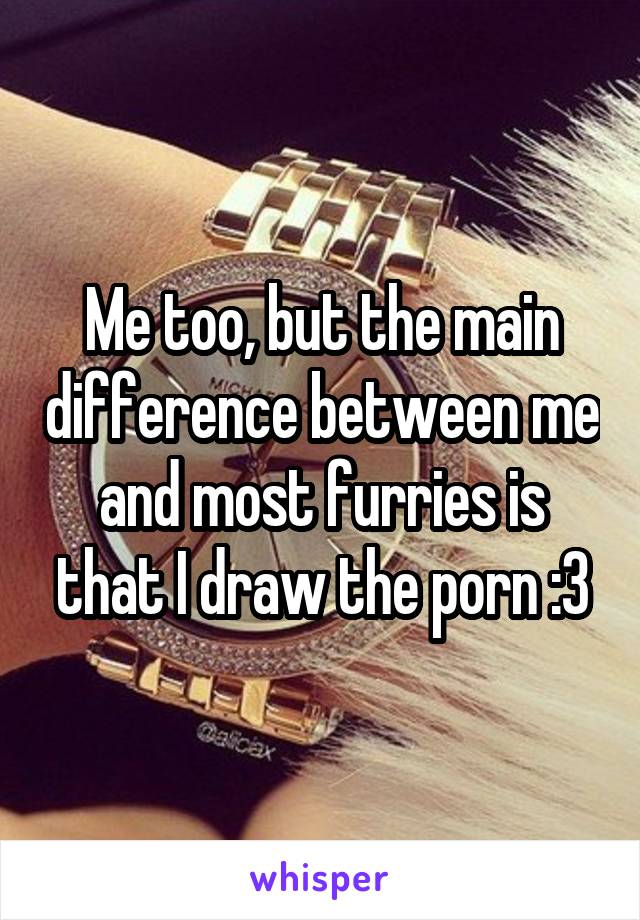 Me too, but the main difference between me and most furries is that I draw the porn :3