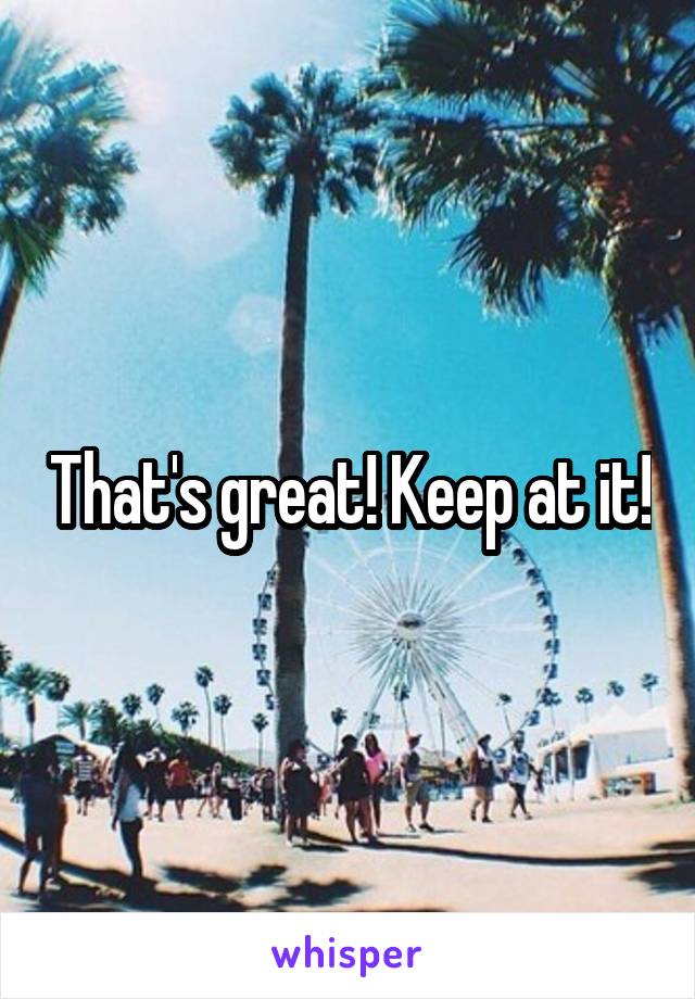 That's great! Keep at it!