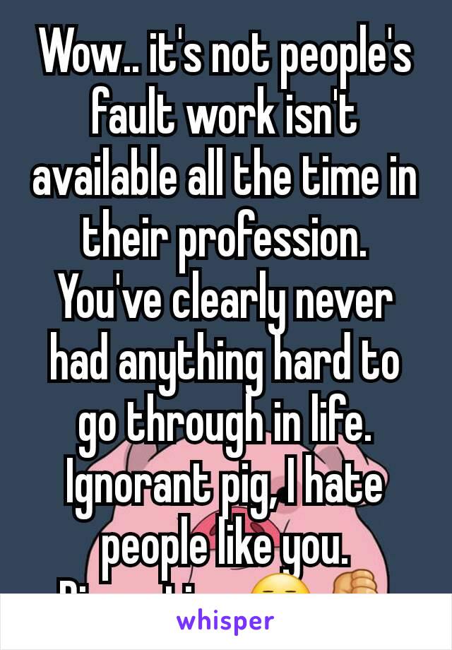 Wow.. it's not people's fault work isn't available all the time in their profession. You've clearly never had anything hard to go through in life. Ignorant pig, I hate people like you. Disgusting 😒👎